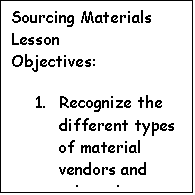 Text Box: Sourcing Materials Lesson  Objectives:  1.	Recognize the different types of material vendors and select those most appropriate for your business by matching the material specifications, quantity, and quality you need to vendor offerings.   2.	Use a variety of Internet sourcing sites, including textile distributors, retailers, mill stores, exchanges, and auctions.   3.	Analyze material offerings by specification, such as fiber content, care instructions, and performance characteristics and know when and how to contract with independent testing labs.  4.	Identify and evaluate variables to consider when purchasing (sourcing) materials.   